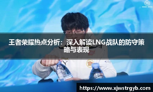 王者荣耀热点分析:深入解读LNG战队的防守策略与表现
